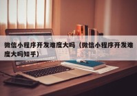 微信小程序開發(fā)難度大嗎（微信小程序開發(fā)難度大嗎知乎）